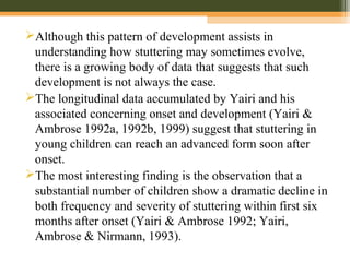 Although this pattern of development assists in
understanding how stuttering may sometimes evolve,
there is a growing body of data that suggests that such
development is not always the case.
The longitudinal data accumulated by Yairi and his
associated concerning onset and development (Yairi &
Ambrose 1992a, 1992b, 1999) suggest that stuttering in
young children can reach an advanced form soon after
onset.
The most interesting finding is the observation that a
substantial number of children show a dramatic decline in
both frequency and severity of stuttering within first six
months after onset (Yairi & Ambrose 1992; Yairi,
Ambrose & Nirmann, 1993).
 