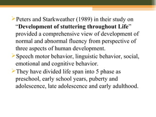 Peters and Starkweather (1989) in their study on
“Development of stuttering throughout Life”
provided a comprehensive view of development of
normal and abnormal fluency from perspective of
three aspects of human development.
Speech motor behavior, linguistic behavior, social,
emotional and cognitive behavior.
They have divided life span into 5 phase as
preschool, early school years, puberty and
adolescence, late adolescence and early adulthood.
 