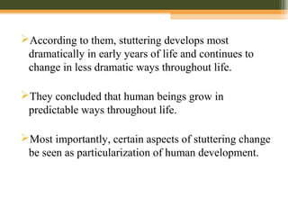 According to them, stuttering develops most
dramatically in early years of life and continues to
change in less dramatic ways throughout life.
They concluded that human beings grow in
predictable ways throughout life.
Most importantly, certain aspects of stuttering change
be seen as particularization of human development.
 