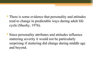  There is some evidence that personality and attitudes
tend to change in predictable ways during adult life
cycle (Sheehy, 1976).
 Since personality attributes and attitudes influence
stuttering severity it would not be particularly
surprising if stuttering did change during middle age
and beyond.
 