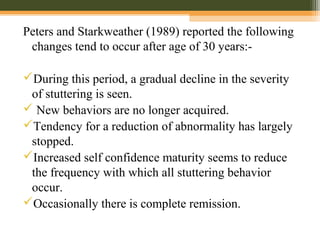 Peters and Starkweather (1989) reported the following
changes tend to occur after age of 30 years:-
During this period, a gradual decline in the severity
of stuttering is seen.
 New behaviors are no longer acquired.
Tendency for a reduction of abnormality has largely
stopped.
Increased self confidence maturity seems to reduce
the frequency with which all stuttering behavior
occur.
Occasionally there is complete remission.
 
