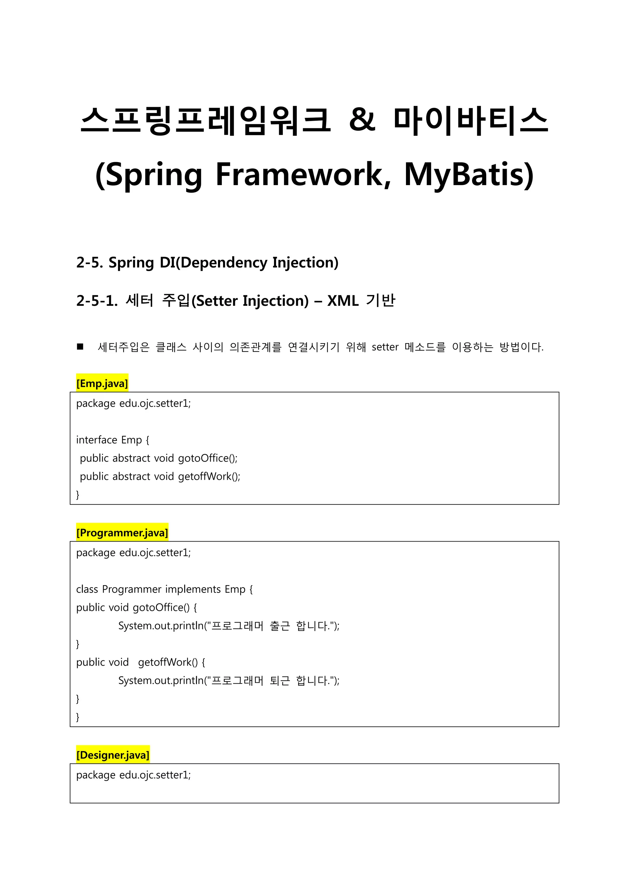 스프링프레임워크 & 마이바티스 (Spring Framework, MyBatis) 2-5. Spring DI(Dependency Injection) 2-5-1. 세터 주입(Setter Injection) – XML 기반  세터주입은 클래스 사이의 의존관계를 연결시키기 위해 setter 메소드를 이용하는 방법이다. [Emp.java] package edu.ojc.setter1; interface Emp { public abstract void gotoOffice(); public abstract void getoffWork(); } [Programmer.java] package edu.ojc.setter1; class Programmer implements Emp { public void gotoOffice() { System.out.println("프로그래머 출근 합니다."); } public void getoffWork() { System.out.println("프로그래머 퇴근 합니다."); } } [Designer.java] package edu.ojc.setter1; 