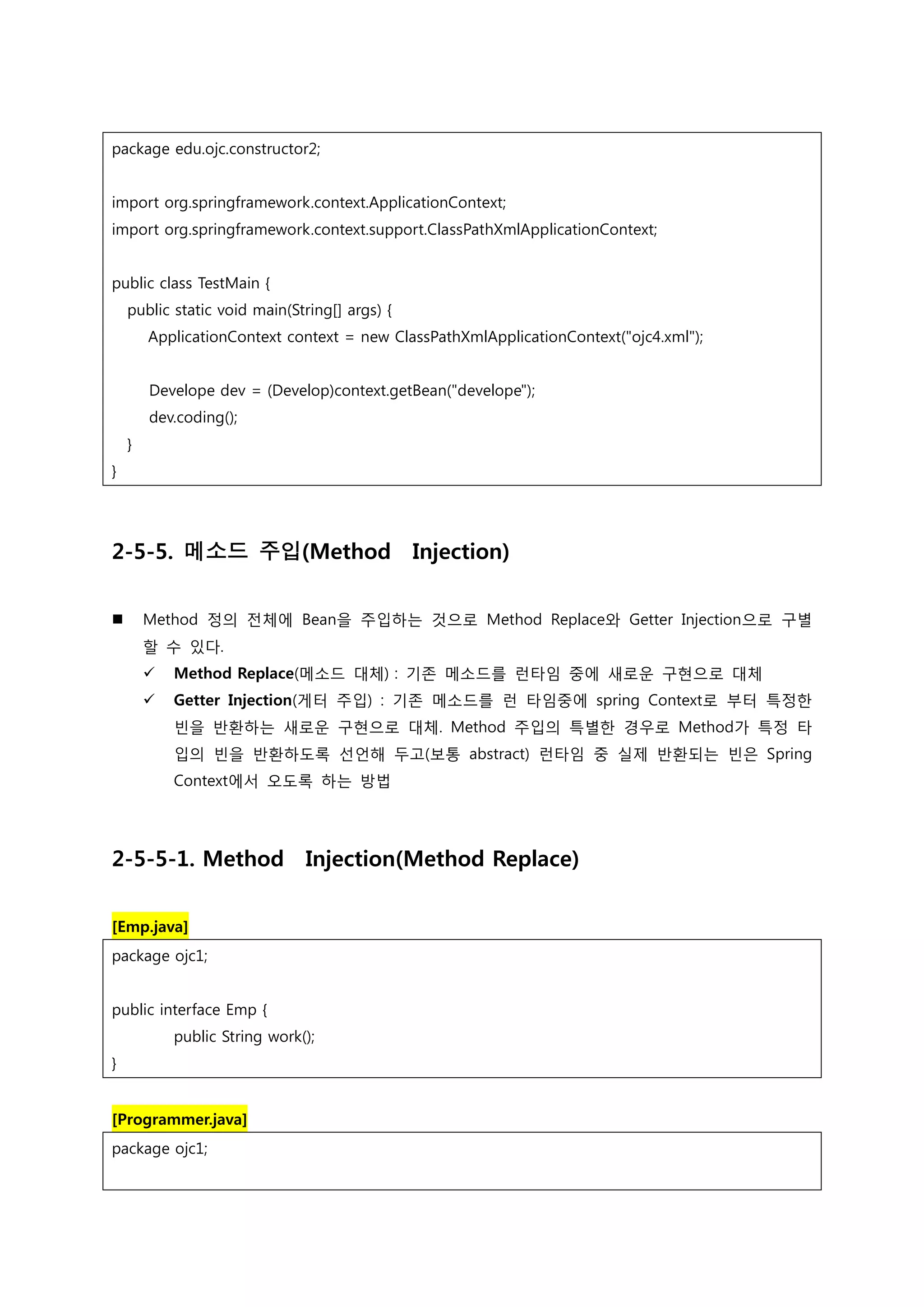 package edu.ojc.constructor2; import org.springframework.context.ApplicationContext; import org.springframework.context.support.ClassPathXmlApplicationContext; public class TestMain { public static void main(String[] args) { ApplicationContext context = new ClassPathXmlApplicationContext("ojc4.xml"); Develope dev = (Develop)context.getBean("develope"); dev.coding(); } } 2-5-5. 메소드 주입(Method Injection)  Method 정의 전체에 Bean을 주입하는 것으로 Method Replace와 Getter Injection으로 구별 할 수 있다.  Method Replace(메소드 대체) : 기존 메소드를 런타임 중에 새로운 구현으로 대체  Getter Injection(게터 주입) : 기존 메소드를 런 타임중에 spring Context로 부터 특정한 빈을 반환하는 새로운 구현으로 대체. Method 주입의 특별한 경우로 Method가 특정 타 입의 빈을 반환하도록 선언해 두고(보통 abstract) 런타임 중 실제 반환되는 빈은 Spring Context에서 오도록 하는 방법 2-5-5-1. Method Injection(Method Replace) [Emp.java] package ojc1; public interface Emp { public String work(); } [Programmer.java] package ojc1; 