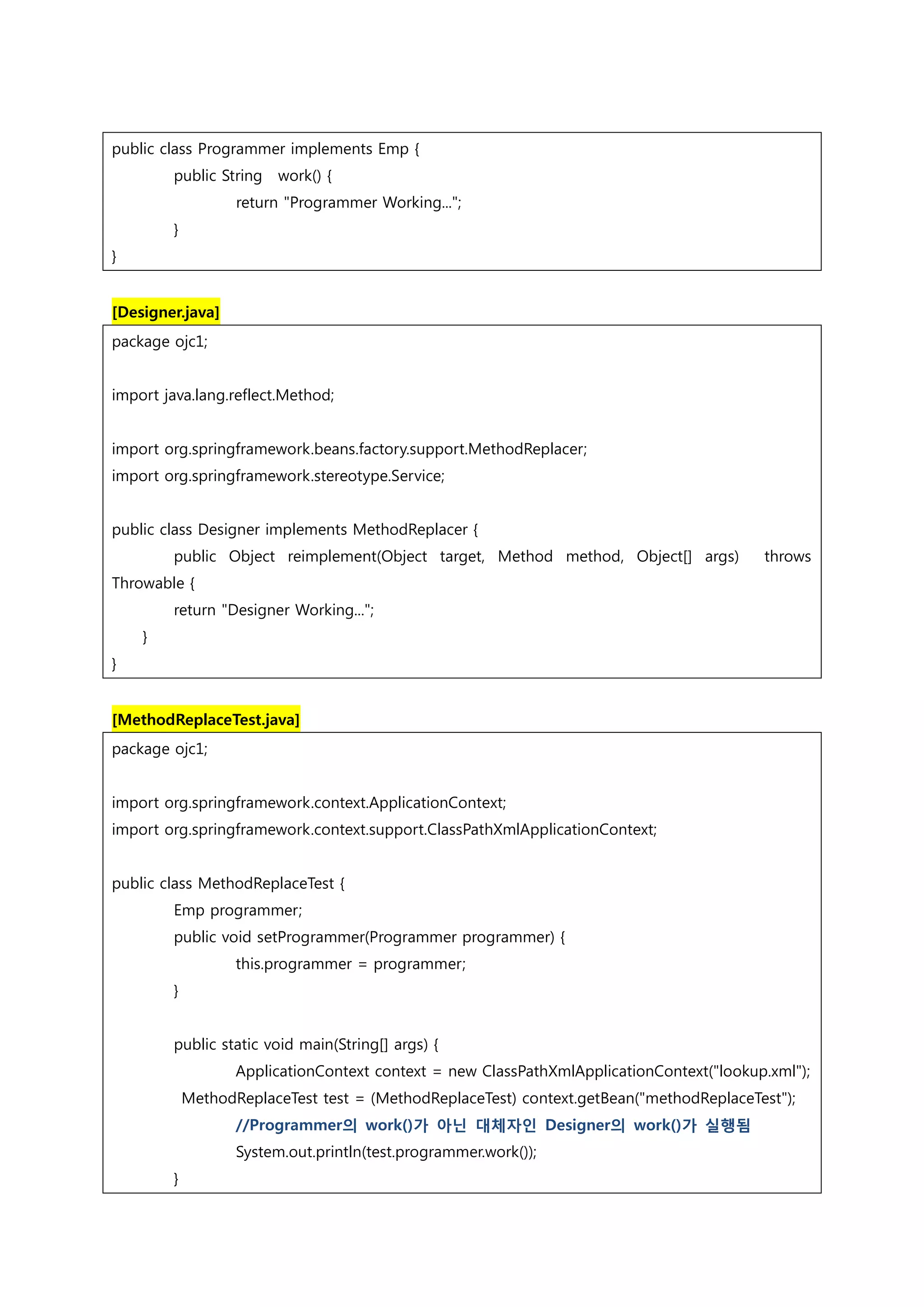 public class Programmer implements Emp { public String work() { return "Programmer Working..."; } } [Designer.java] package ojc1; import java.lang.reflect.Method; import org.springframework.beans.factory.support.MethodReplacer; import org.springframework.stereotype.Service; public class Designer implements MethodReplacer { public Object reimplement(Object target, Method method, Object[] args) throws Throwable { return "Designer Working..."; } } [MethodReplaceTest.java] package ojc1; import org.springframework.context.ApplicationContext; import org.springframework.context.support.ClassPathXmlApplicationContext; public class MethodReplaceTest { Emp programmer; public void setProgrammer(Programmer programmer) { this.programmer = programmer; } public static void main(String[] args) { ApplicationContext context = new ClassPathXmlApplicationContext("lookup.xml"); MethodReplaceTest test = (MethodReplaceTest) context.getBean("methodReplaceTest"); //Programmer의 work()가 아닌 대체자인 Designer의 work()가 실행됨 System.out.println(test.programmer.work()); } 