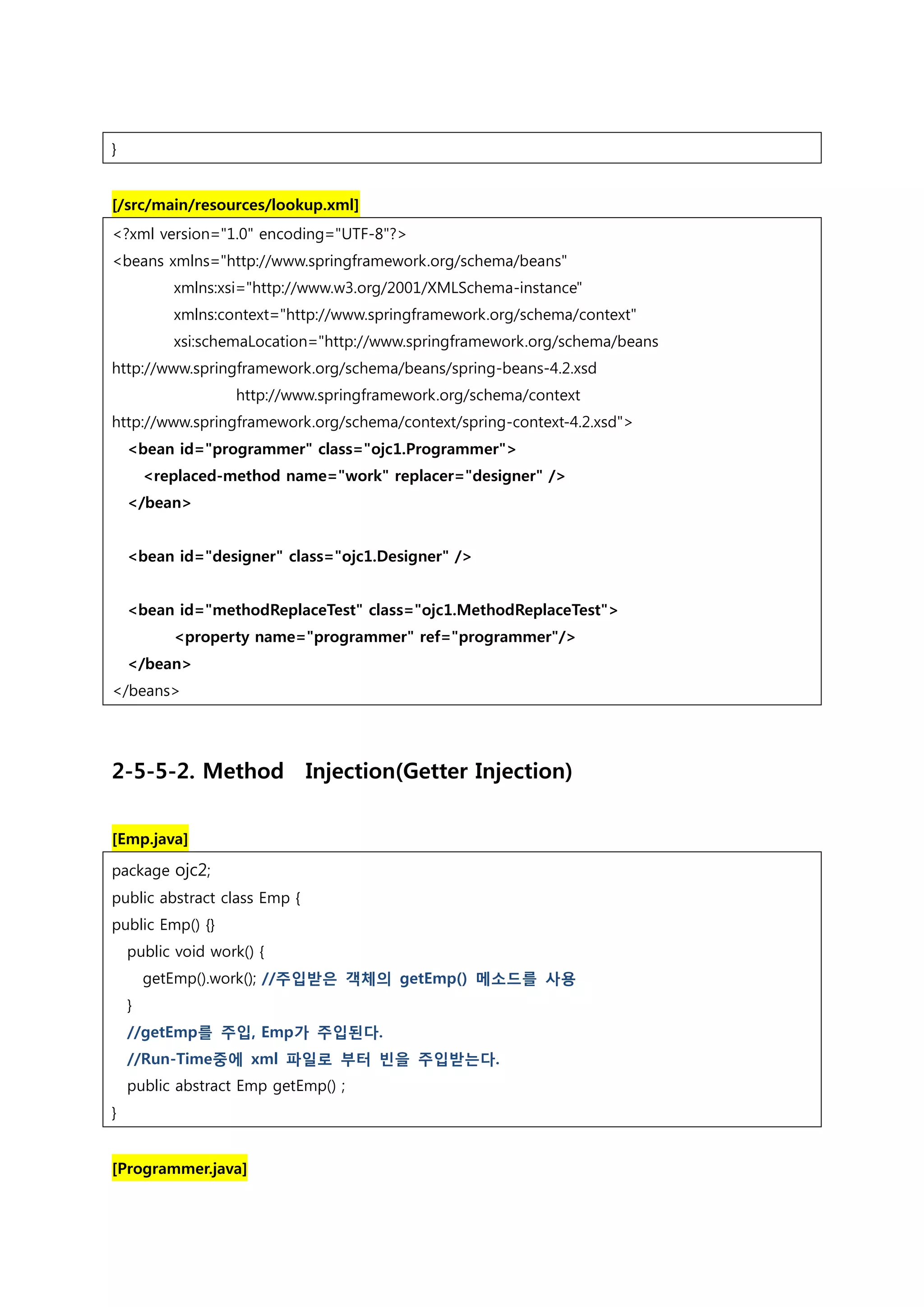 } [/src/main/resources/lookup.xml] <?xml version="1.0" encoding="UTF-8"?> <beans xmlns="http://www.springframework.org/schema/beans" xmlns:xsi="http://www.w3.org/2001/XMLSchema-instance" xmlns:context="http://www.springframework.org/schema/context" xsi:schemaLocation="http://www.springframework.org/schema/beans http://www.springframework.org/schema/beans/spring-beans-4.2.xsd http://www.springframework.org/schema/context http://www.springframework.org/schema/context/spring-context-4.2.xsd"> <bean id="programmer" class="ojc1.Programmer"> <replaced-method name="work" replacer="designer" /> </bean> <bean id="designer" class="ojc1.Designer" /> <bean id="methodReplaceTest" class="ojc1.MethodReplaceTest"> <property name="programmer" ref="programmer"/> </bean> </beans> 2-5-5-2. Method Injection(Getter Injection) [Emp.java] package ojc2; public abstract class Emp { public Emp() {} public void work() { getEmp().work(); //주입받은 객체의 getEmp() 메소드를 사용 } //getEmp를 주입, Emp가 주입된다. //Run-Time중에 xml 파일로 부터 빈을 주입받는다. public abstract Emp getEmp() ; } [Programmer.java] 