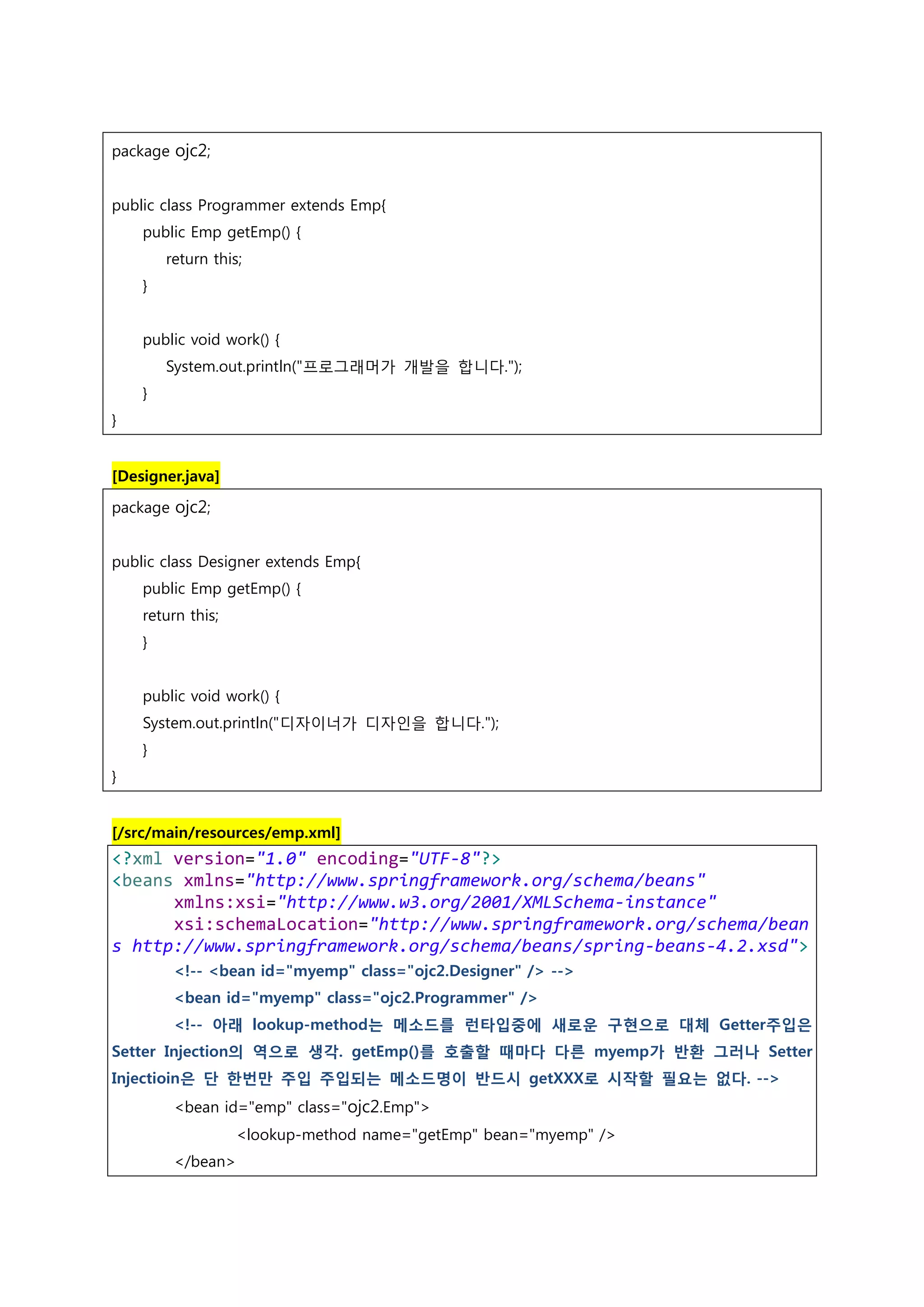 package ojc2; public class Programmer extends Emp{ public Emp getEmp() { return this; } public void work() { System.out.println("프로그래머가 개발을 합니다."); } } [Designer.java] package ojc2; public class Designer extends Emp{ public Emp getEmp() { return this; } public void work() { System.out.println("디자이너가 디자인을 합니다."); } } [/src/main/resources/emp.xml] <?xml version="1.0" encoding="UTF-8"?> <beans xmlns="http://www.springframework.org/schema/beans" xmlns:xsi="http://www.w3.org/2001/XMLSchema-instance" xsi:schemaLocation="http://www.springframework.org/schema/bean s http://www.springframework.org/schema/beans/spring-beans-4.2.xsd"> <!-- <bean id="myemp" class="ojc2.Designer" /> --> <bean id="myemp" class="ojc2.Programmer" /> <!-- 아래 lookup-method는 메소드를 런타입중에 새로운 구현으로 대체 Getter주입은 Setter Injection의 역으로 생각. getEmp()를 호출할 때마다 다른 myemp가 반환 그러나 Setter Injectioin은 단 한번만 주입 주입되는 메소드명이 반드시 getXXX로 시작할 필요는 없다. --> <bean id="emp" class="ojc2.Emp"> <lookup-method name="getEmp" bean="myemp" /> </bean> 
