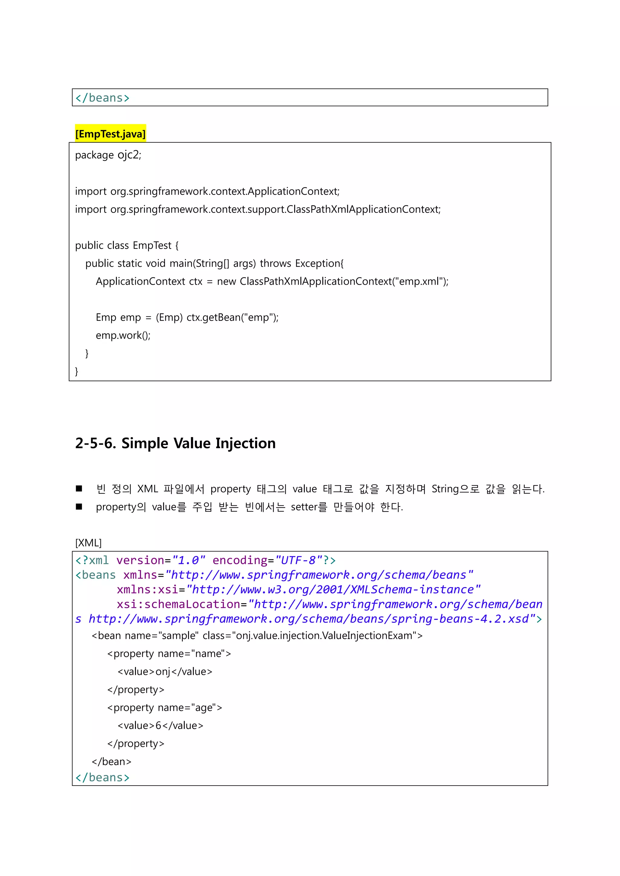</beans> [EmpTest.java] package ojc2; import org.springframework.context.ApplicationContext; import org.springframework.context.support.ClassPathXmlApplicationContext; public class EmpTest { public static void main(String[] args) throws Exception{ ApplicationContext ctx = new ClassPathXmlApplicationContext("emp.xml"); Emp emp = (Emp) ctx.getBean("emp"); emp.work(); } } 2-5-6. Simple Value Injection  빈 정의 XML 파일에서 property 태그의 value 태그로 값을 지정하며 String으로 값을 읽는다.  property의 value를 주입 받는 빈에서는 setter를 만들어야 한다. [XML] <?xml version="1.0" encoding="UTF-8"?> <beans xmlns="http://www.springframework.org/schema/beans" xmlns:xsi="http://www.w3.org/2001/XMLSchema-instance" xsi:schemaLocation="http://www.springframework.org/schema/bean s http://www.springframework.org/schema/beans/spring-beans-4.2.xsd"> <bean name="sample" class="onj.value.injection.ValueInjectionExam"> <property name="name"> <value>onj</value> </property> <property name="age"> <value>6</value> </property> </bean> </beans> 