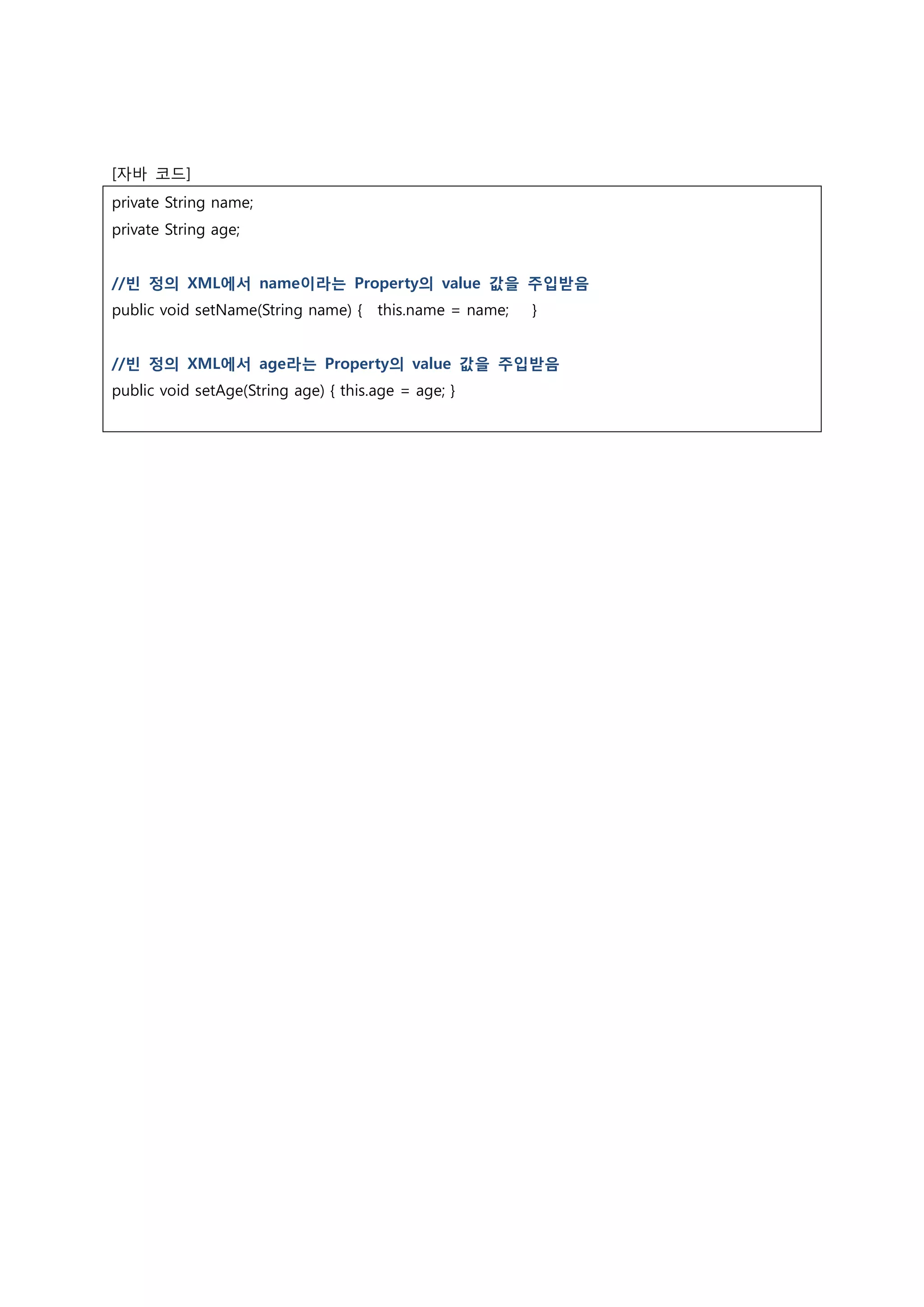 [자바 코드] private String name; private String age; //빈 정의 XML에서 name이라는 Property의 value 값을 주입받음 public void setName(String name) { this.name = name; } //빈 정의 XML에서 age라는 Property의 value 값을 주입받음 public void setAge(String age) { this.age = age; } 