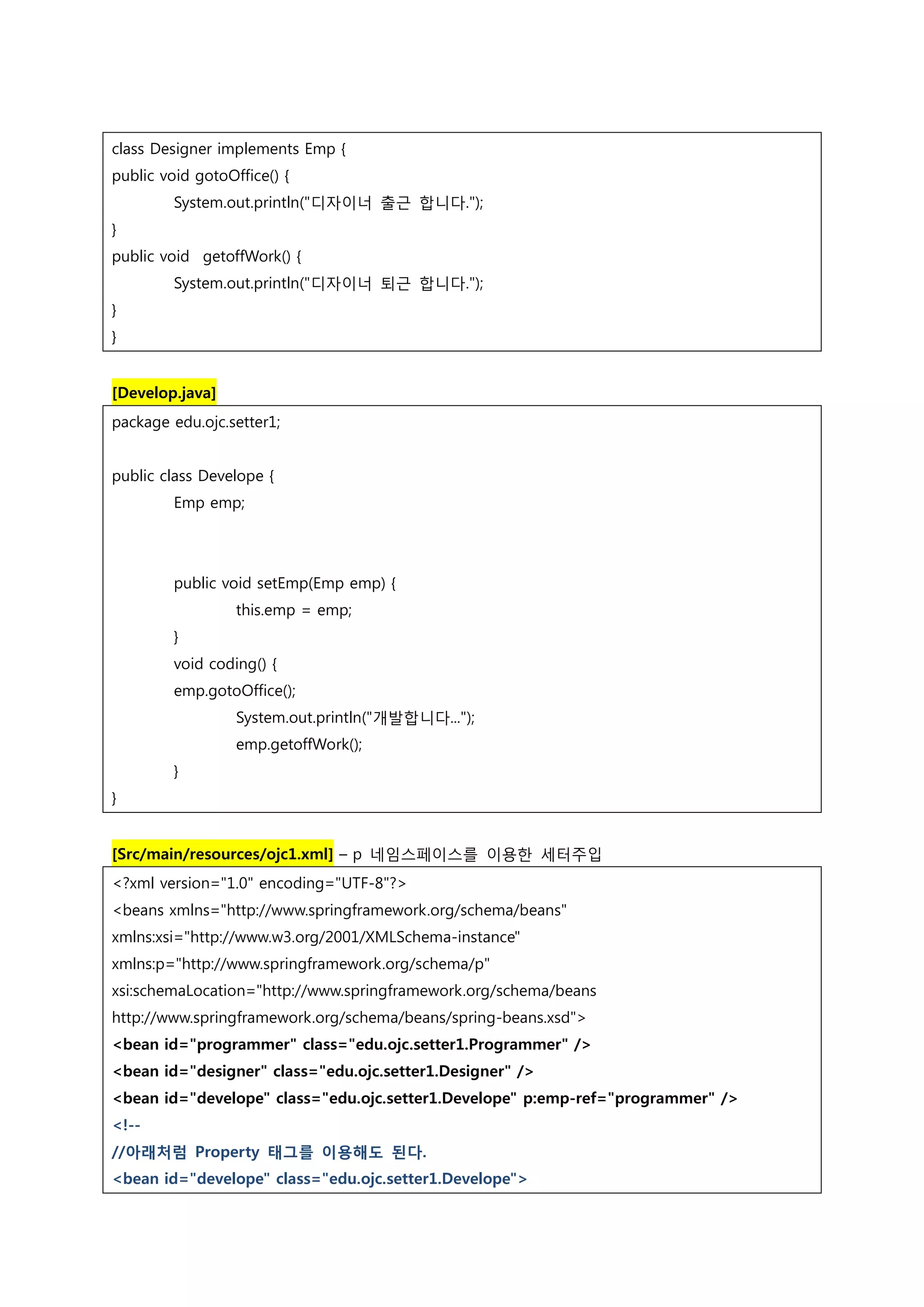class Designer implements Emp { public void gotoOffice() { System.out.println("디자이너 출근 합니다."); } public void getoffWork() { System.out.println("디자이너 퇴근 합니다."); } } [Develop.java] package edu.ojc.setter1; public class Develope { Emp emp; public void setEmp(Emp emp) { this.emp = emp; } void coding() { emp.gotoOffice(); System.out.println("개발합니다..."); emp.getoffWork(); } } [Src/main/resources/ojc1.xml] – p 네임스페이스를 이용한 세터주입 <?xml version="1.0" encoding="UTF-8"?> <beans xmlns="http://www.springframework.org/schema/beans" xmlns:xsi="http://www.w3.org/2001/XMLSchema-instance" xmlns:p="http://www.springframework.org/schema/p" xsi:schemaLocation="http://www.springframework.org/schema/beans http://www.springframework.org/schema/beans/spring-beans.xsd"> <bean id="programmer" class="edu.ojc.setter1.Programmer" /> <bean id="designer" class="edu.ojc.setter1.Designer" /> <bean id="develope" class="edu.ojc.setter1.Develope" p:emp-ref="programmer" /> <!-- //아래처럼 Property 태그를 이용해도 된다. <bean id="develope" class="edu.ojc.setter1.Develope"> 