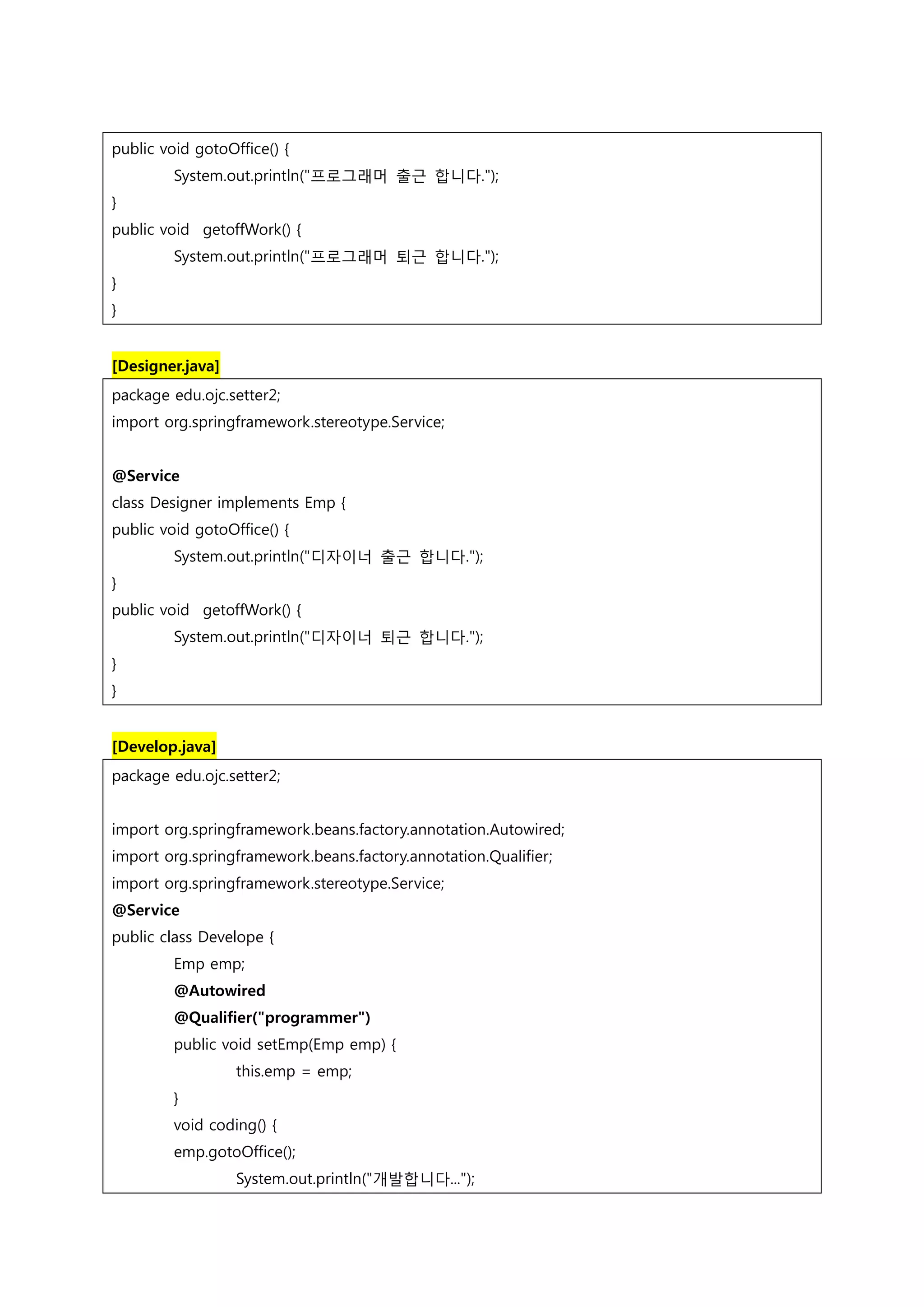 public void gotoOffice() { System.out.println("프로그래머 출근 합니다."); } public void getoffWork() { System.out.println("프로그래머 퇴근 합니다."); } } [Designer.java] package edu.ojc.setter2; import org.springframework.stereotype.Service; @Service class Designer implements Emp { public void gotoOffice() { System.out.println("디자이너 출근 합니다."); } public void getoffWork() { System.out.println("디자이너 퇴근 합니다."); } } [Develop.java] package edu.ojc.setter2; import org.springframework.beans.factory.annotation.Autowired; import org.springframework.beans.factory.annotation.Qualifier; import org.springframework.stereotype.Service; @Service public class Develope { Emp emp; @Autowired @Qualifier("programmer") public void setEmp(Emp emp) { this.emp = emp; } void coding() { emp.gotoOffice(); System.out.println("개발합니다..."); 