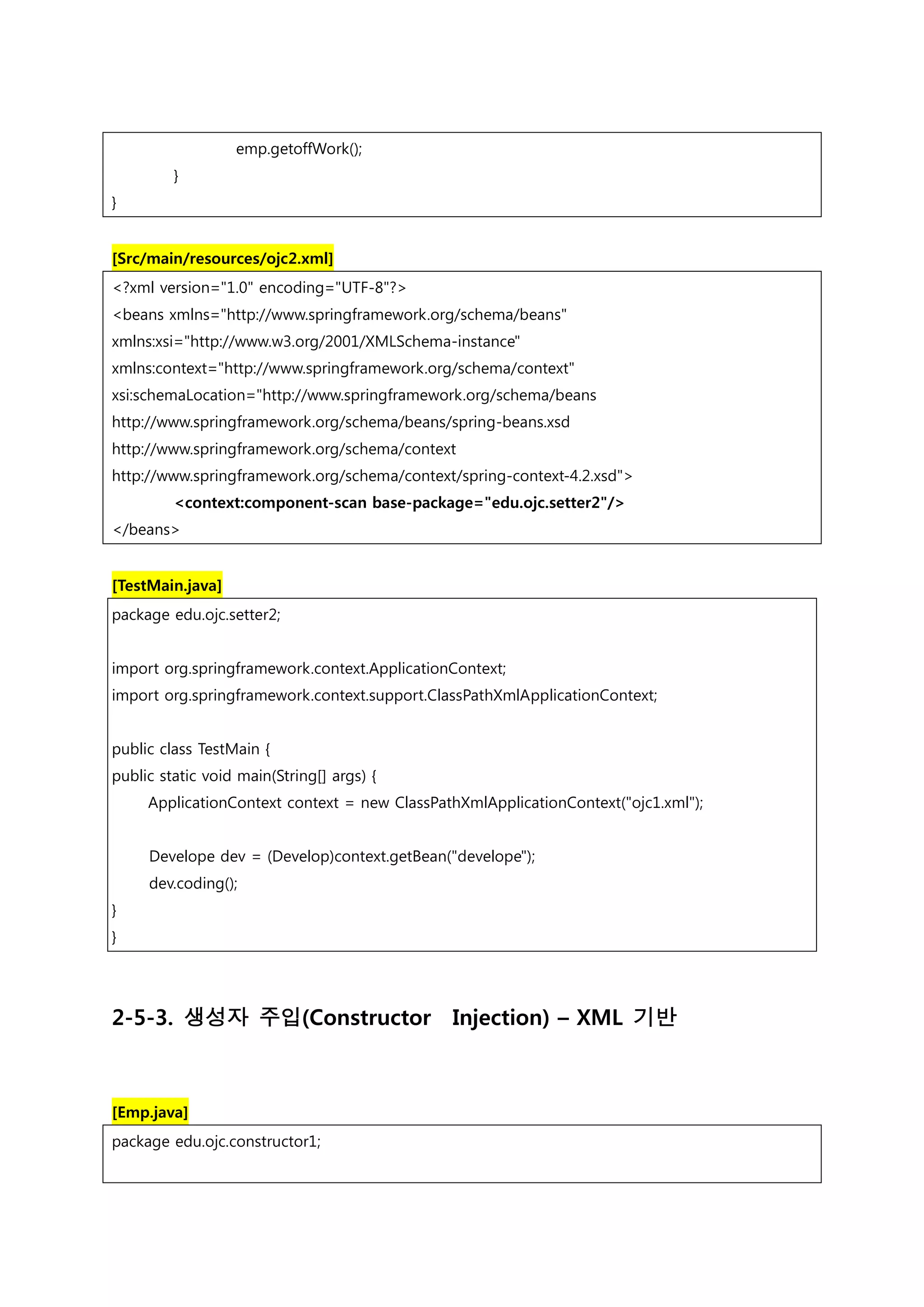 emp.getoffWork(); } } [Src/main/resources/ojc2.xml] <?xml version="1.0" encoding="UTF-8"?> <beans xmlns="http://www.springframework.org/schema/beans" xmlns:xsi="http://www.w3.org/2001/XMLSchema-instance" xmlns:context="http://www.springframework.org/schema/context" xsi:schemaLocation="http://www.springframework.org/schema/beans http://www.springframework.org/schema/beans/spring-beans.xsd http://www.springframework.org/schema/context http://www.springframework.org/schema/context/spring-context-4.2.xsd"> <context:component-scan base-package="edu.ojc.setter2"/> </beans> [TestMain.java] package edu.ojc.setter2; import org.springframework.context.ApplicationContext; import org.springframework.context.support.ClassPathXmlApplicationContext; public class TestMain { public static void main(String[] args) { ApplicationContext context = new ClassPathXmlApplicationContext("ojc1.xml"); Develope dev = (Develop)context.getBean("develope"); dev.coding(); } } 2-5-3. 생성자 주입(Constructor Injection) – XML 기반 [Emp.java] package edu.ojc.constructor1; 