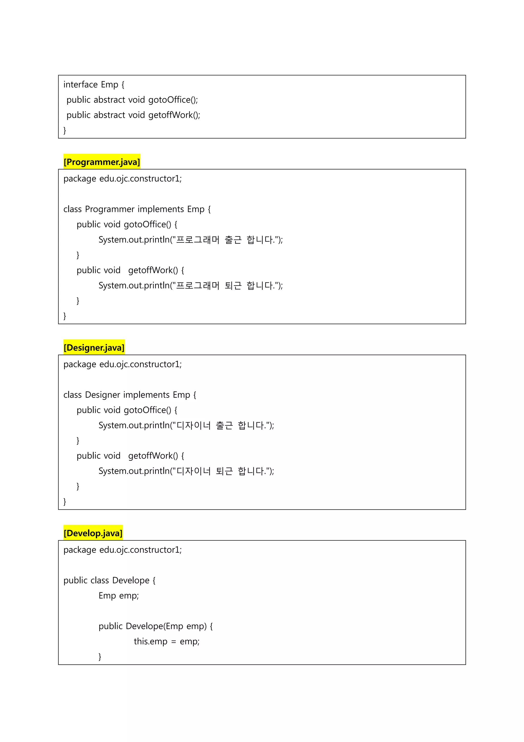 interface Emp { public abstract void gotoOffice(); public abstract void getoffWork(); } [Programmer.java] package edu.ojc.constructor1; class Programmer implements Emp { public void gotoOffice() { System.out.println("프로그래머 출근 합니다."); } public void getoffWork() { System.out.println("프로그래머 퇴근 합니다."); } } [Designer.java] package edu.ojc.constructor1; class Designer implements Emp { public void gotoOffice() { System.out.println("디자이너 출근 합니다."); } public void getoffWork() { System.out.println("디자이너 퇴근 합니다."); } } [Develop.java] package edu.ojc.constructor1; public class Develope { Emp emp; public Develope(Emp emp) { this.emp = emp; } 