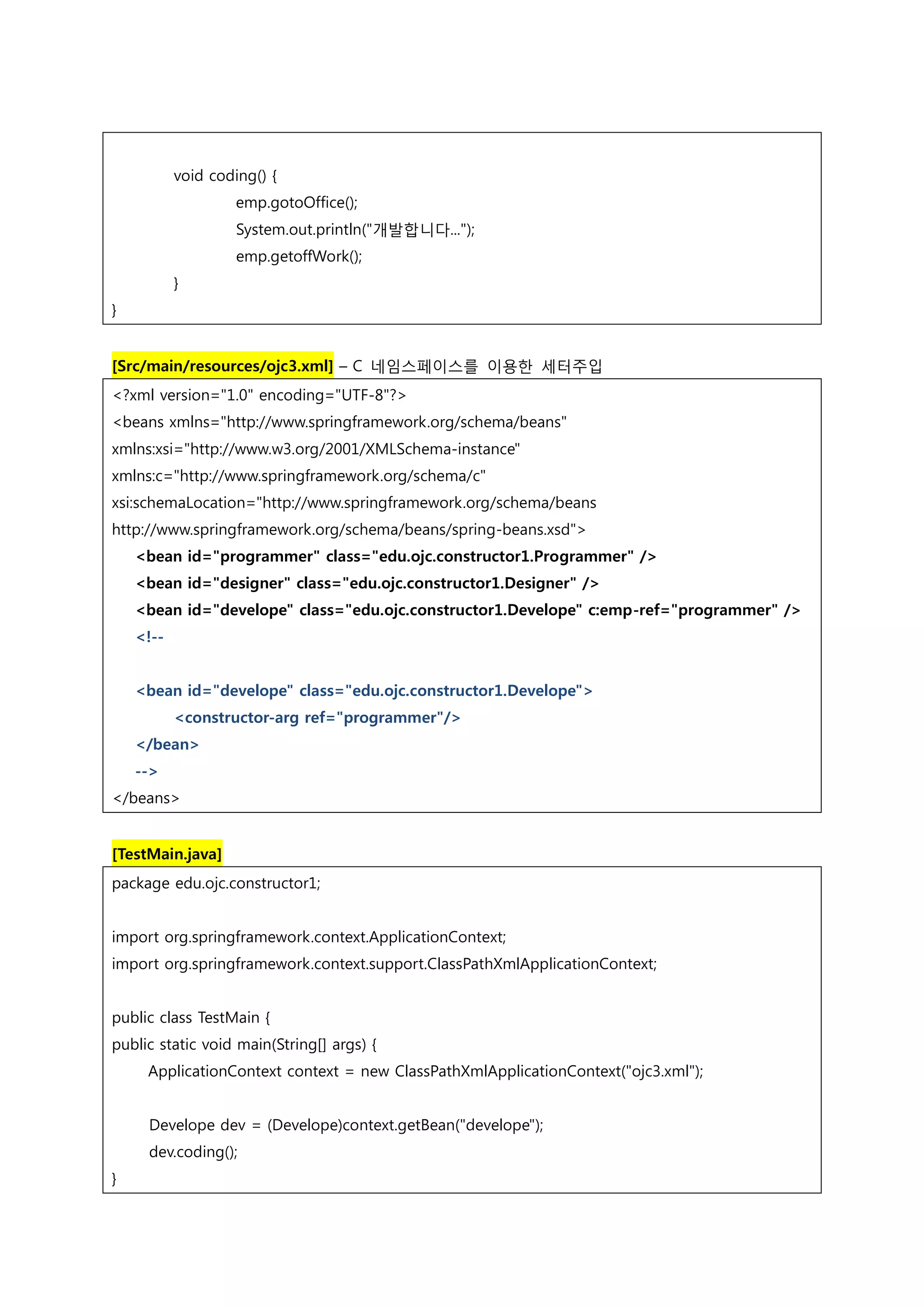void coding() { emp.gotoOffice(); System.out.println("개발합니다..."); emp.getoffWork(); } } [Src/main/resources/ojc3.xml] – C 네임스페이스를 이용한 세터주입 <?xml version="1.0" encoding="UTF-8"?> <beans xmlns="http://www.springframework.org/schema/beans" xmlns:xsi="http://www.w3.org/2001/XMLSchema-instance" xmlns:c="http://www.springframework.org/schema/c" xsi:schemaLocation="http://www.springframework.org/schema/beans http://www.springframework.org/schema/beans/spring-beans.xsd"> <bean id="programmer" class="edu.ojc.constructor1.Programmer" /> <bean id="designer" class="edu.ojc.constructor1.Designer" /> <bean id="develope" class="edu.ojc.constructor1.Develope" c:emp-ref="programmer" /> <!-- <bean id="develope" class="edu.ojc.constructor1.Develope"> <constructor-arg ref="programmer"/> </bean> --> </beans> [TestMain.java] package edu.ojc.constructor1; import org.springframework.context.ApplicationContext; import org.springframework.context.support.ClassPathXmlApplicationContext; public class TestMain { public static void main(String[] args) { ApplicationContext context = new ClassPathXmlApplicationContext("ojc3.xml"); Develope dev = (Develope)context.getBean("develope"); dev.coding(); } 