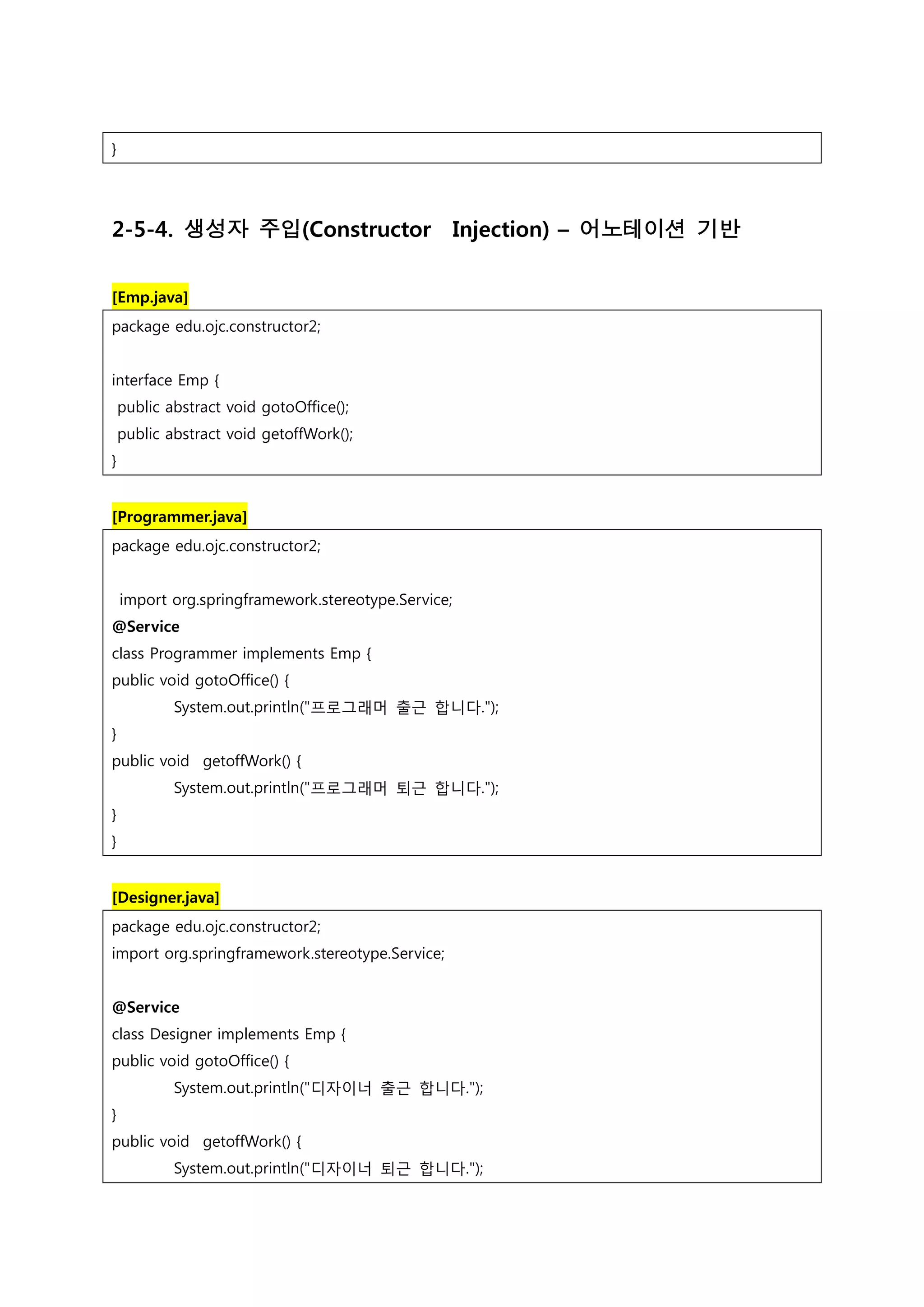 } 2-5-4. 생성자 주입(Constructor Injection) – 어노테이션 기반 [Emp.java] package edu.ojc.constructor2; interface Emp { public abstract void gotoOffice(); public abstract void getoffWork(); } [Programmer.java] package edu.ojc.constructor2; import org.springframework.stereotype.Service; @Service class Programmer implements Emp { public void gotoOffice() { System.out.println("프로그래머 출근 합니다."); } public void getoffWork() { System.out.println("프로그래머 퇴근 합니다."); } } [Designer.java] package edu.ojc.constructor2; import org.springframework.stereotype.Service; @Service class Designer implements Emp { public void gotoOffice() { System.out.println("디자이너 출근 합니다."); } public void getoffWork() { System.out.println("디자이너 퇴근 합니다."); 