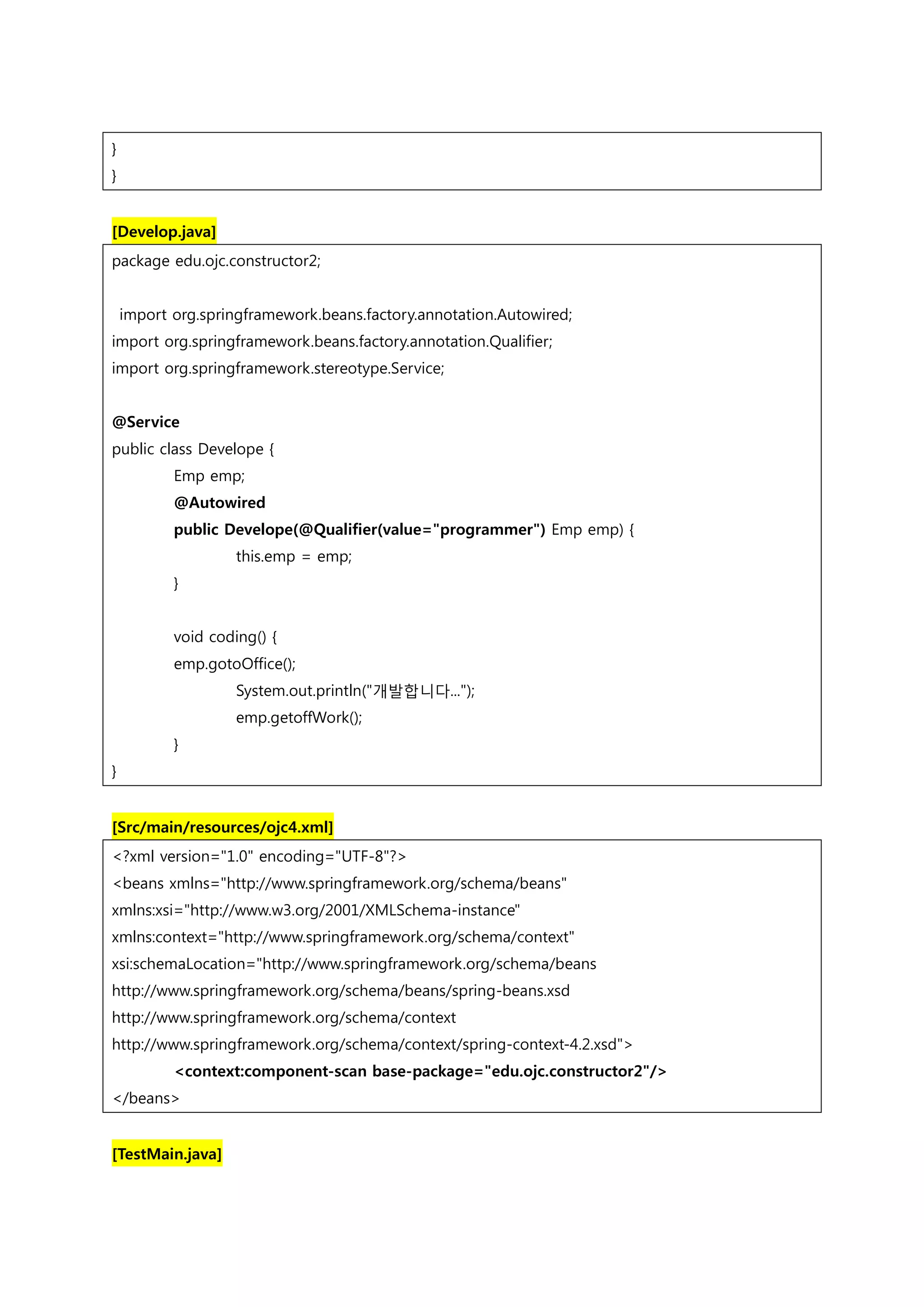} } [Develop.java] package edu.ojc.constructor2; import org.springframework.beans.factory.annotation.Autowired; import org.springframework.beans.factory.annotation.Qualifier; import org.springframework.stereotype.Service; @Service public class Develope { Emp emp; @Autowired public Develope(@Qualifier(value="programmer") Emp emp) { this.emp = emp; } void coding() { emp.gotoOffice(); System.out.println("개발합니다..."); emp.getoffWork(); } } [Src/main/resources/ojc4.xml] <?xml version="1.0" encoding="UTF-8"?> <beans xmlns="http://www.springframework.org/schema/beans" xmlns:xsi="http://www.w3.org/2001/XMLSchema-instance" xmlns:context="http://www.springframework.org/schema/context" xsi:schemaLocation="http://www.springframework.org/schema/beans http://www.springframework.org/schema/beans/spring-beans.xsd http://www.springframework.org/schema/context http://www.springframework.org/schema/context/spring-context-4.2.xsd"> <context:component-scan base-package="edu.ojc.constructor2"/> </beans> [TestMain.java] 