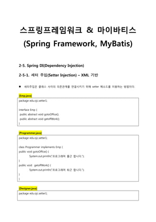 스프링프레임워크 & 마이바티스
(Spring Framework, MyBatis)
2-5. Spring DI(Dependency Injection)
2-5-1. 세터 주입(Setter Injection) – XML 기반
 세터주입은 클래스 사이의 의존관계를 연결시키기 위해 setter 메소드를 이용하는 방법이다.
[Emp.java]
package edu.ojc.setter1;
interface Emp {
public abstract void gotoOffice();
public abstract void getoffWork();
}
[Programmer.java]
package edu.ojc.setter1;
class Programmer implements Emp {
public void gotoOffice() {
System.out.println("프로그래머 출근 합니다.");
}
public void getoffWork() {
System.out.println("프로그래머 퇴근 합니다.");
}
}
[Designer.java]
package edu.ojc.setter1;
 