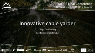 This project has received funding
from the European Union’s
Seventh Framework Programme
for research, technological
development and demostration
under grant agreement no 604129
www.slopeproject.eu
Innovative	cable	yarder
Diego	Graifenberg
Greifenberg Teleferiche
SLOPE	Final	Conference
10th November,	EIMA	2016,	Bologna
 