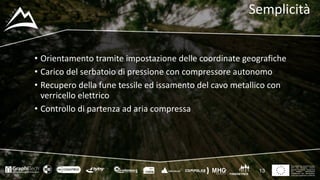 This project has received funding
from the European Union’s
Seventh Framework Programme
for research, technological
development and demostration
under grant agreement no 604129
Semplicità
• Orientamento	tramite	impostazione	delle	coordinate	geografiche
• Carico	del	serbatoio	di	pressione	con	compressore	autonomo
• Recupero	della	fune	tessile	ed	issamento del	cavo	metallico	con	
verricello	elettrico
• Controllo	di	partenza	ad	aria	compressa
13
 