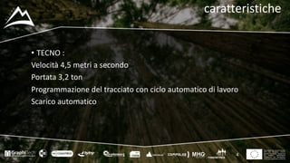 This project has received funding
from the European Union’s
Seventh Framework Programme
for research, technological
development and demostration
under grant agreement no 604129
caratteristiche
• TECNO	:
Velocità	4,5	metri	a	secondo
Portata	3,2	ton
Programmazione	del	tracciato	con	ciclo	automatico	di	lavoro
Scarico	automatico		
4
 