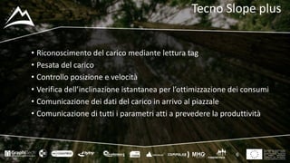 This project has received funding
from the European Union’s
Seventh Framework Programme
for research, technological
development and demostration
under grant agreement no 604129
Tecno	Slope plus
• Riconoscimento	del	carico	mediante	lettura	tag
• Pesata	del	carico
• Controllo	posizione	e	velocità
• Verifica	dell’inclinazione	istantanea	per	l’ottimizzazione	dei	consumi
• Comunicazione	dei	dati	del	carico	in	arrivo	al	piazzale
• Comunicazione	di	tutti	i	parametri	atti	a	prevedere	la	produttività
6
 