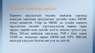 Хөрөнгө оруулалтын төслөөс шийдвэр гаргахад
ялангуяа харилцан орлуулагдах төслийн хувьд ӨКМГ
чухал нөлөөтэй. Учир нь ӨКМГ нь тухайн хөрөнгө
оруулалтын төслийг хэрэгжүүлснээр өөрөөс гарах
зардал, өөрийн олох ашгийг илтгэх мөнгөн гүйлгээ юм.
Иймд ХО-ын шийдвэр гаргахдаа ТМГ-г биш харин
ГКМГ-ыг тооцсоны дараах ӨКМГ-ний NPV, IRR-ийг
шалгуур үзүүлэлт болгон авч үзэх нь зүйтэй.
ХО-ийн шийдвэр гаргалт
 