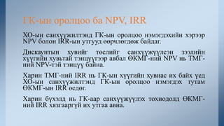 ХО-ын санхүүжилтэнд ГК-ын оролцоо нэмэгдэхийн хэрээр
NPV болон IRR-ын утгууд өөрчлөгдөж байдаг.
Дискаунтын хувийг төслийг санхүүжүүлсэн зээлийн
хүүгийн хувьтай тэнцүүгээр авбал ӨКМГ-ний NPV нь ТМГ-
ний NPV-тэй тэнцүү байна.
Харин ТМГ-ний IRR нь ГК-ын хүүгийн хувиас их байх үед
ХО-ын санхүүжилтэнд ГК-ын оролцоо нэмэгдэх тутам
ӨКМГ-ын IRR өсдөг.
Харин бүхэлд нь ГК-аар санхүүжүүлэх тохиодолд ӨКМГ-
ний IRR хязгааргүй их утгаа авна.
ГК-ын оролцоо ба NPV, IRR
 