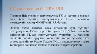 Төслийн IRR түүнийг санхүүжүүлэх ГК-ын хүүгийн хувиас
бага бол төслийн санхүүжилтэнд ГК-ын оролцоо
нэмэгдэхийн хэрээр ӨКМГ-ний IRR буурна.
Эндээс хэрэв төслөөс олох өгөөжийн хувь түүнийг
санхүүжүүлэх ГК-ын хүүгийн хувиас их байвал төслийн
дийлэнхийг ГК-аар санхүүжүүлэх хувилбар нь хамгийн
ашигтай, өөрийн оруулсан хөрөнгийн төгрөг тутмаас олох
өгөөж хамгийн их болно. Гэхдээ ГК-ын оролцоо ихсэх тусам
тогтвортой байдал алдагддаг гэдгийг анхаарах хэрэгтэй.
ГК-ын оролцоо ба NPV, IRR
 