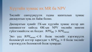 Төслийг санхүүжүүлэх гадны капиталын хувиас
дискаунтын хувь их байж болно.
Дискаунтын хувийг ГК-ын хүүгийн хувиас ихээр авч
шинжилгээг хийхэд ӨК-ын NPV төслийн мөнгөн
гүйлгээнийхээс их болдог. 𝑁𝑃𝑉ӨК > 𝑁𝑃𝑉төсөл
Энэ үед 𝑁𝑃𝑉төсөл < 0 болж төслийг хэрэгжүүлэх
боломжгүй мэтээр харагддаг ч 𝑁𝑃𝑉ӨК > 0 болж төслийг
хэрэгжүүлэх боломжтой болж хувирдаг.
Хүүгийн хувиас их MR ба NPV
 