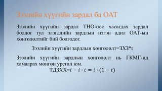 Зээлийн хүүгийн зардал ТНО-оос хасагдах зардал
болдог тул элэгдлийн зардлын нэгэн адил ОАТ-ын
хөнгөлөлтийг бий болгодог.
Зээлийн хүүгийн зардлын хөнгөлөлт=ЗХЗ*t
Зээлийн хүүгийн зардлын хөнгөлөлт нь ГКМГ-нд
хамаарах мөнгөн урсгал юм.
ТДЗХХ=𝑖 − 𝑖 ∙ 𝑡 = 𝑖 ∙ (1 − 𝑡)
Зээлийн хүүгийн зардал ба ОАТ
 