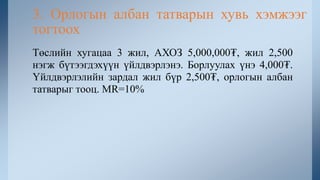 Төслийн хугацаа 3 жил, АХОЗ 5,000,000₮, жил 2,500
нэгж бүтээгдэхүүн үйлдвэрлэнэ. Борлуулах үнэ 4,000₮.
Үйлдвэрлэлийн зардал жил бүр 2,500₮, орлогын албан
татварыг тооц. MR=10%
3. Орлогын албан татварын хувь хэмжээг
тогтоох
 