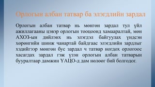 Орлогын албан татвар нь мөнгөн зардал тул үйл
ажиллагааны цэвэр орлогын тооцоонд хамааралтай, мөн
АХОЗ-ын дийлэнх нь элэгдэл байгуулах үндсэн
хөрөнгийн шинж чанартай байдгаас элэгдлийн зардлыг
хэдийгээр мөнгөн бус зардал ч татвар ногдох орлогоос
хасагдах зардал гэж үзэн орлогын албан татварын
бууралтаар дамжин ҮАЦО-д дам нөлөөг бий болгодог.
Орлогын албан татвар ба элэгдлийн зардал
 