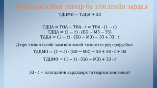 ТДЦМО = ТДЦА + ЭЗ
ТДЦА = ТӨА − ТӨА ∙ 𝑡 = ТӨА ∙ (1 − 𝑡)
ТДЦА = (1 − 𝑡) ∙ (БО − МЗ − ЭЗ)
ТДЦА = 1 − 𝑡 ∙ БО − МЗ − ЭЗ + ЭЗ ∙ 𝑡
Дээрх тэгшитгэлийг хамгийн эхний тэгшитгэл рүү орлуулбал:
ТДЦМО = 1 − 𝑡 ∙ БО − МЗ − ЭЗ + ЭЗ ∙ 𝑡 + ЭЗ
ТДЦМО = 1 − 𝑡 ∙ БО − МЗ + ЭЗ ∙ 𝑡
ЭЗ ∙ 𝑡 = элэгдлийн зардлаарх татварын хөнгөлөлт
Орлогын албан татвар ба элэгдлийн зардал
 