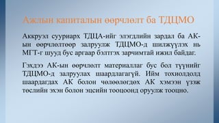 Аккруэл сууриарх ТДЦА-ийг элэгдлийн зардал ба АК-
ын өөрчлөлтөөр залруулж ТДЦМО-д шилжүүлэх нь
МГТ-г шууд бус аргаар бэлтгэх зарчимтай ижил байдаг.
Гэхдээ АК-ын өөрчлөлт материаллаг бус бол түүнийг
ТДЦМО-д залруулах шаардлагагүй. Ийм тохиолдолд
шаардагдах АК болон чөлөөлөгдөх АК хэмээн үзэж
төслийн эхэн болон эцсийн тооцоонд оруулж тооцно.
Ажлын капиталын өөрчлөлт ба ТДЦМО
 