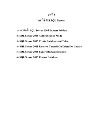 บทที่บทที่ 66
การใช้การใช้ MMSS SSQQLL SSeerrvveerr
1) การติดตั้ง SQL Server 2005 ExpressEdition
2) SQL Server 2005 Authentication Mode
3) SQL Server 2005 CreateDatabaseand Table
4) SQL Server 2005 Relation CascadeOn Delete/On Update
5) SQL Server 2005 Export/Backup Database
6) SQL Server 2005 RestoreDatabase
 