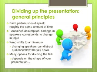 Dividing up the presentation:
general principles
 Each partner should speak
roughly the same amount of time
 • Audience assumption: Change in
speakers corresponds to change
in topic
 Keep shifts to a minimum
 changing speakers can distract
audience/slow the talk down
 Many options for dividing the talk!
depends on the shape of your
presentation...
 