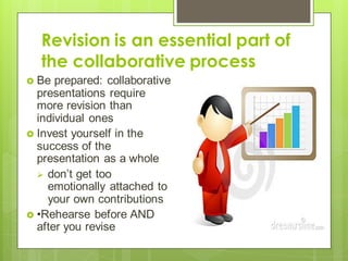 Revision is an essential part of
the collaborative process
 Be prepared: collaborative
presentations require
more revision than
individual ones
 Invest yourself in the
success of the
presentation as a whole
 don’t get too
emotionally attached to
your own contributions
 •Rehearse before AND
after you revise
 