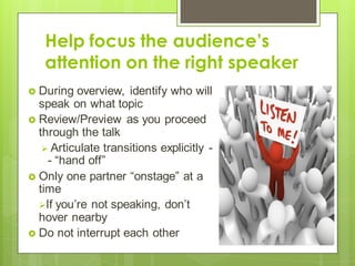Help focus the audience’s
attention on the right speaker
 During overview, identify who will
speak on what topic
 Review/Preview as you proceed
through the talk
 Articulate transitions explicitly -
- “hand off”
 Only one partner “onstage” at a
time
If you’re not speaking, don’t
hover nearby
 Do not interrupt each other
 