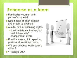 Rehearse as a team
 Familiarize yourself with
partner’s material
 Note timing of each section
and of talk as a whole
 Aim for similar speaking styles
 don’t imitate each other, but
match formality/
engagement levels
 Practice moving into speaking
position at transition points
 Will you advance each other’s
slides?
 • Practice Q&A
 