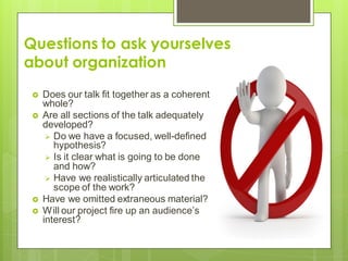 Questions to ask yourselves
about organization
 Does our talk fit together as a coherent
whole?
 Are all sections of the talk adequately
developed?
 Do we have a focused, well-defined
hypothesis?
 Is it clear what is going to be done
and how?
 Have we realistically articulated the
scope of the work?
 Have we omitted extraneous material?
 Will our project fire up an audience’s
interest?
 