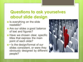 Questions to ask yourselves
about slide design
 Is everything on the slide
readable?
 Are our slides a good balance
of text and figures?
 Have we chosen clear, specific
titles that express the main
point of each slide?
 • Is the design/format of our
slides consistent, or were they
obviously designed by different
people?
 