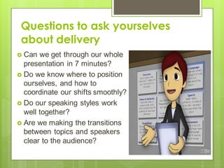 Questions to ask yourselves
about delivery
 Can we get through our whole
presentation in 7 minutes?
 Do we know where to position
ourselves, and how to
coordinate our shifts smoothly?
 Do our speaking styles work
well together?
 Are we making the transitions
between topics and speakers
clear to the audience?
 