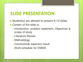 SLIDE PRESENTATION
 Student(s) are allowed to present 6-12 slides.
 Contain of the slide is:
 Introduction- problem statement, Objectives &
scope of study
 Literature Review
 Methodology
 Conclusion& expected result
 Work schedule for CN605
 