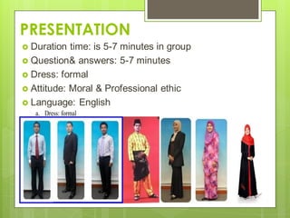 PRESENTATION
 Duration time: is 5-7 minutes in group
 Question& answers: 5-7 minutes
 Dress: formal
 Attitude: Moral & Professional ethic
 Language: English
a. Dress: formal
 