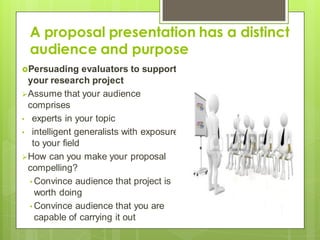 A proposal presentation has a distinct
audience and purpose
Persuading evaluators to support
your research project
Assume that your audience
comprises
• experts in your topic
• intelligent generalists with exposure
to your field
How can you make your proposal
compelling?
• Convince audience that project is
worth doing
• Convince audience that you are
capable of carrying it out
 