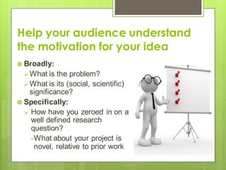 Help your audience understand
the motivation for your idea
 Broadly:
 What is the problem?
 What is its (social, scientific)
significance?
 Specifically:
 How have you zeroed in on a
well defined research
question?
•What about your project is
novel, relative to prior work
 