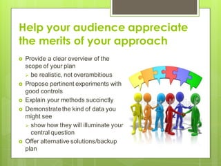 Help your audience appreciate
the merits of your approach
 Provide a clear overview of the
scope of your plan
 be realistic, not overambitious
 Propose pertinent experiments with
good controls
 Explain your methods succinctly
 Demonstratethe kind of data you
might see
 show how they will illuminate your
central question
 Offer alternative solutions/backup
plan
 