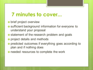 7 minutes to cover...
 brief project overview
 sufficient background information for everyone to
understand your proposal
 statement of the research problem and goals
 project details and methods
 predicted outcomes if everything goes according to
plan and if nothing does
 needed resources to complete the work
 