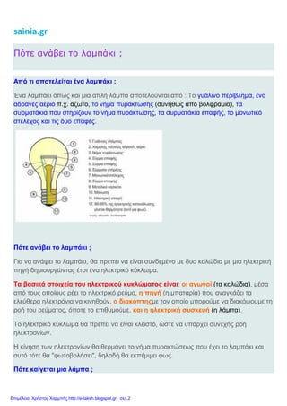 sainia.gr
Πότε ανάβει το λαμπάκι ;
Από τι αποτελείται ένα λαμπάκι ;
Ένα λαμπάκι όπως και μια απλή λάμπα αποτελούνται από : Το γυάλινο περίβλημα, ένα
αδρανές αέριο π.χ. άζωτο, το νήμα πυράκτωσης (συνήθως από βολφράμιο), τα
συρματάκια που στηρίζουν το νήμα πυράκτωσης, τα συρματάκια επαφής, το μονωτικό
στέλεχος και τις δύο επαφές.
Πότε ανάβει το λαμπάκι ;
Για να ανάψει το λαμπάκι, θα πρέπει να είναι συνδεμένο με δυο καλώδια με μια ηλεκτρική
πηγή δημιουργώντας έτσι ένα ηλεκτρικό κύκλωμα.
Τα βασικά στοιχεία του ηλεκτρικού κυκλώματος είναι: οι αγωγοί (τα καλώδια), μέσα
από τους οποίους ρέει το ηλεκτρικό ρεύμα, η πηγή (η μπαταρία) που αναγκάζει τα
ελεύθερα ηλεκτρόνια να κινηθούν, ο διακόπτηςμε τον οποίο μπορούμε να διακόψουμε τη
ροή του ρεύματος, όποτε το επιθυμούμε, και η ηλεκτρική συσκευή (η λάμπα).
Το ηλεκτρικό κύκλωμα θα πρέπει να είναι κλειστό, ώστε να υπάρχει συνεχής ροή
ηλεκτρονίων.
Η κίνηση των ηλεκτρονίων θα θερμάνει το νήμα πυρακτώσεως που έχει το λαμπάκι και
αυτό τότε θα "φωτοβολήσει", δηλαδή θα εκπέμψει φως.
Πότε καίγεται μια λάμπα ;
Επιμέλεια: Χρήστος Χαρμπής http://e-taksh.blogspot.gr σελ.2
 