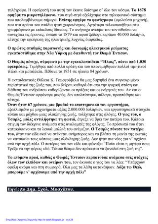 τηλέγραφο. Η εφεύρεσή του αυτή τον έκανε διάσημο σ’ όλο τον κόσμο. Το 1878
εφηύρε το μικροτηλέφωνο, που σιγά-σιγά εξελίχτηκε στο τηλεφωνικό σύστημα
που απολαμβάνουμε σήμερα. Επίσης εφηύρε το φωνόγραφο (ομιλούσα μηχανή),
που στα πρώτα του στάδια ήταν χειροκίνητος. Αργότερα τελειοποιήθηκε στο
γραμμόφωνο με επίπεδους δίσκους. Το ανήσυχο πνεύμα του τον ωθούσε να
συνεχίσει τις έρευνες, ώσπου το 1879 και αφού ξόδεψε περίπου 40.000 δολάρια,
πέτυχε την εφεύρεση της ηλεκτρικής λυχνίας διαρκείας.
Ο πρώτος σταθμός παραγωγής και διανομής ηλεκτρικού ρεύματος
εγκαταστάθηκε στην Νέα Υόρκη με διευθυντή τον Θωμά Έντισον.
Ο Θωμάς πέτυχε, σύμφωνα με την εγκυκλοπαίδεια “Ήλιος”, πάνω από 1.030
εφευρέσεις. Τιμήθηκε από πολλά κράτη και του απονεμήθηκαν πολλοί τιμητικοί
τίτλοι και μεταλλεία. Πέθανε το 1931 σε ηλικία 84 χρόνων.
Η εκπαιδευτικός Θάλεια Κ. Γεωργούβελα θα μας διηγηθεί ένα συγκεκριμένο
περιστατικό της ζωής του, που δείχνει καθαρά ότι από την ψυχική στάση και
διάθεση του ανθρώπου καθορίζονται οι πράξεις και οι ενέργειές του. Αν και ο
Θωμάς Έντισον ορφάνεψε μικρός, δεν απελπίστηκε, πάλεψε, προσπάθησε και
πέτυχε.
Όταν ήταν 67 χρόνων, μια βραδιά το επιστημονικό του εργαστήριο,
εξοπλισμένο με μηχανήματα αξίας 2.000.000 δολαρίων, και εργαστηριακά στοιχεία
κόπου και μόχθου μιας ολόκληρης ζωής, τυλίχτηκε στις φλόγες. Ο γιος του, ο
Τσαρλς, μόλις αντιλήφτηκε τη φωτιά, έτρεξε να βρει τον πατέρα του. Κάποια
στιγμή τον διέκρινε ανάμεσα στις αναλαμπές της φλόγας. Το πρόσωπό του ήταν
κατακόκκινο και τα λευκά μαλλιά του ανέμιζαν. Ο Τσαρλς πόνεσε τον πατέρα
του, όταν τον είδε εκεί να στέκεται ανήμπορος και να βλέπει τη μανία της φωτιάς
να κατακαίει τους κόπους μιας ολόκληρης ζωής. Δεν ήταν πια νέος για ν’ αρχίσει
από την αρχή πάλι. Ο πατέρας του τον είδε και φώναξε: “Πούυ είναι η μητέρα σου;
Τρέξε να την φέρεις εδώ. Τέτοιο θέαμα δεν πρόκειται να ξαναδεί στη ζωή της”.
Το επόμενο πρωί, καθώς ο Θωμάς Έντισον περπατούσε ανάμεσα στις στάχτες
όλων των ελπίδων και ονείρων του, τον άκουσε ο γιος του να λέει: “Υπάρχουν
οφέλη ακόμα και στη συμφορά. Όλα μας τα λάθη κατακάηκαν. Δόξα τω Θεώ,
μπορούμε ν’ αρχίσουμε από την αρχή πάλι”
Πηγή: 5ο Δημ. Σχολ. Μοσχάτου.
Επιμέλεια: Χρήστος Χαρμπής http://e-taksh.blogspot.gr σελ.28
 