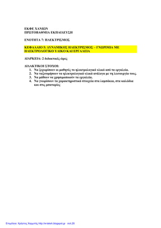 Δυναμικός ηλεκτρισμός – Γνωριμία με ηλεκτρολογικό υλικό και εργαλεία
Τάξη Ε΄
1
ΔΚΦΔ ΥΑΝΙΩΝ
ΠΡΩΣΟΒΑΘΜΙΑ ΔΚΠΑΙΓΔΤ΢Η
ΔΝΟΣΗΣΑ 7: ΗΛΔΚΣΡΙ΢ΜΟ΢
ΚΔΦΑΛΑΙΟ 5: ΓΤΝΑΜΙΚΟ΢ ΗΛΔΚΣΡΙ΢ΜΟ΢ – ΓΝΩΡΙΜΙΑ ΜΔ
ΗΛΔΚΣΡΟΛΟΓΙΚΟ ΤΛΙΚΟ ΚΑΙ ΔΡΓΑΛΔΙΑ
ΓΙΑΡΚΔΙΑ: 2 δηδαθηηθέο ώξεο
ΓΙΓΑΚΣΙΚΟΙ ΢ΣΟΥΟΙ:
1. Να μερσξίζνπλ νη καζεηέο ην ειεθηξνινγηθό πιηθό από ηα εξγαιεία.
2. Να ηαμηλνκήζνπλ ηα ειεθηξνινγηθά πιηθά αλάινγα κε ηε ιεηηνπξγία ηνπο.
3. Να κάζνπλ λα ρξεζηκνπνηνύλ ηα εξγαιεία.
4. Να γλσξίζνπλ ηα ραξαθηεξηζηηθά ζηνηρεία ζηα ιακπάθηα, ζηα θαιώδηα
θαη ζηηο κπαηαξίεο
Επιμέλεια: Χρήστος Χαρμπής http://e-taksh.blogspot.gr σελ.29
 